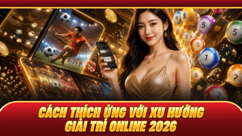Cách thích ứng với xu hướng giải trí online 2026